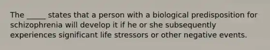 The _____ states that a person with a biological predisposition for schizophrenia will develop it if he or she subsequently experiences significant life stressors or other negative events.