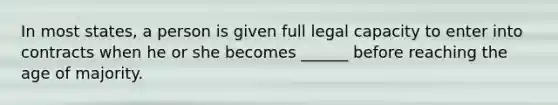 In most states, a person is given full legal capacity to enter into contracts when he or she becomes ______ before reaching the age of majority.