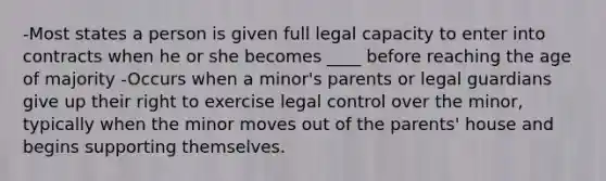 -Most states a person is given full legal capacity to enter into contracts when he or she becomes ____ before reaching the age of majority -Occurs when a minor's parents or legal guardians give up their right to exercise legal control over the minor, typically when the minor moves out of the parents' house and begins supporting themselves.