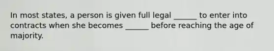 In most states, a person is given full legal ______ to enter into contracts when she becomes ______ before reaching the age of majority.