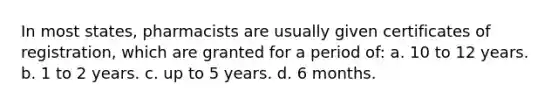 In most states, pharmacists are usually given certificates of registration, which are granted for a period of: a. 10 to 12 years. b. 1 to 2 years. c. up to 5 years. d. 6 months.