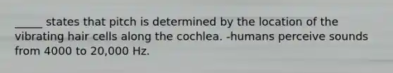 _____ states that pitch is determined by the location of the vibrating hair cells along the cochlea. -humans perceive sounds from 4000 to 20,000 Hz.