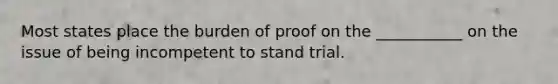 Most states place the burden of proof on the ___________ on the issue of being incompetent to stand trial.