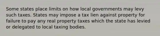 Some states place limits on how local governments may levy such taxes. States may impose a tax lien against property for failure to pay any real property taxes which the state has levied or delegated to local taxing bodies.