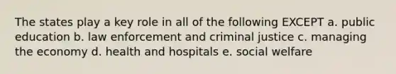 The states play a key role in all of the following EXCEPT a. public education b. law enforcement and criminal justice c. managing the economy d. health and hospitals e. social welfare