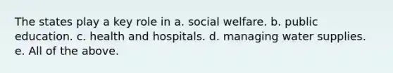 The states play a key role in a. <a href='https://www.questionai.com/knowledge/kL1ajeUGVg-social-welfare' class='anchor-knowledge'>social welfare</a>. b. public education. c. health and hospitals. d. managing water supplies. e. All of the above.