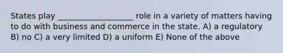 States play ___________________ role in a variety of matters having to do with business and commerce in the state. A) a regulatory B) no C) a very limited D) a uniform E) None of the above