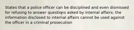 States that a police officer can be disciplined and even dismissed for refusing to answer questions asked by internal affairs; the information disclosed to internal affairs cannot be used against the officer in a criminal prosecution