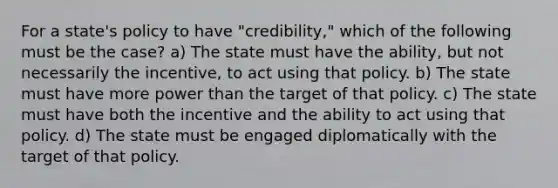 For a state's policy to have "credibility," which of the following must be the case? a) The state must have the ability, but not necessarily the incentive, to act using that policy. b) The state must have more power than the target of that policy. c) The state must have both the incentive and the ability to act using that policy. d) The state must be engaged diplomatically with the target of that policy.