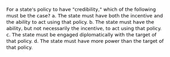 For a state's policy to have "credibility," which of the following must be the case? a. The state must have both the incentive and the ability to act using that policy. b. The state must have the ability, but not necessarily the incentive, to act using that policy. c. The state must be engaged diplomatically with the target of that policy. d. The state must have more power than the target of that policy.