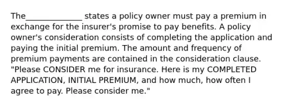 The______________ states a policy owner must pay a premium in exchange for the insurer's promise to pay benefits. A policy owner's consideration consists of completing the application and paying the initial premium. The amount and frequency of premium payments are contained in the consideration clause. "Please CONSIDER me for insurance. Here is my COMPLETED APPLICATION, INITIAL PREMIUM, and how much, how often I agree to pay. Please consider me."