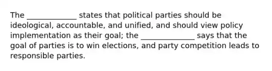 The _____________ states that political parties should be ideological, accountable, and unified, and should view policy implementation as their goal; the ______________ says that the goal of parties is to win elections, and party competition leads to responsible parties.