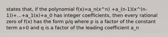 states that, if the polynomial f(x)=a_n(x^n) +a_(n-1)(x^(n-1))+...+a_1(x)+a_0 has integer coefficients, then every rational zero of f(x) has the form p/q where p is a factor of the constant term a+0 and q is a factor of the leading coefficient a_n