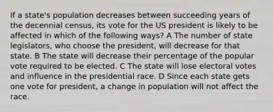 If a state's population decreases between succeeding years of the decennial census, its vote for the US president is likely to be affected in which of the following ways? A The number of state legislators, who choose the president, will decrease for that state. B The state will decrease their percentage of the popular vote required to be elected. C The state will lose electoral votes and influence in the presidential race. D Since each state gets one vote for president, a change in population will not affect the race.