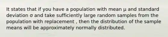 It states that if you have a population with mean μ and standard deviation σ and take sufficiently large random samples from the population with replacement , then the distribution of the sample means will be approximately normally distributed.