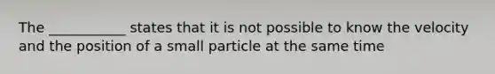 The ___________ states that it is not possible to know the velocity and the position of a small particle at the same time