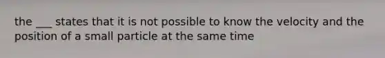 the ___ states that it is not possible to know the velocity and the position of a small particle at the same time