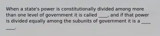 When a state's power is constitutionally divided among more than one level of government it is called ____, and if that power is divided equally among the subunits of government it is a ____ ____.