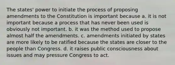 The states' power to initiate the process of proposing amendments to the Constitution is important because a. it is not important because a process that has never been used is obviously not important. b. it was the method used to propose almost half the amendments. c. amendments initiated by states are more likely to be ratified because the states are closer to the people than Congress. d. it raises public consciousness about issues and may pressure Congress to act.