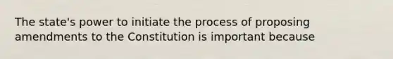 The state's power to initiate the process of proposing amendments to the Constitution is important because