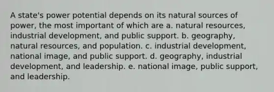 A state's power potential depends on its natural sources of power, the most important of which are a. natural resources, industrial development, and public support. b. geography, natural resources, and population. c. industrial development, national image, and public support. d. geography, industrial development, and leadership. e. national image, public support, and leadership.