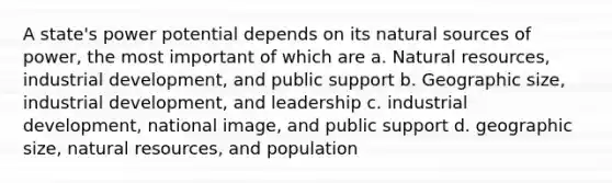 A state's power potential depends on its natural sources of power, the most important of which are a. Natural resources, industrial development, and public support b. Geographic size, industrial development, and leadership c. industrial development, national image, and public support d. geographic size, natural resources, and population