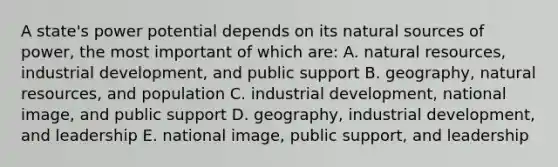 A state's power potential depends on its natural sources of power, the most important of which are: A. natural resources, industrial development, and public support B. geography, natural resources, and population C. industrial development, national image, and public support D. geography, industrial development, and leadership E. national image, public support, and leadership