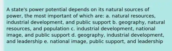 A state's power potential depends on its natural sources of power, the most important of which are: a. natural resources, industrial development, and public support b. geography, natural resources, and population c. industrial development, national image, and public support d. geography, industrial development, and leadership e. national image, public support, and leadership