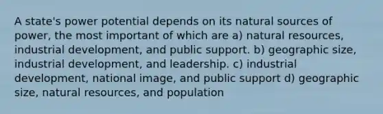 A state's power potential depends on its natural sources of power, the most important of which are a) natural resources, industrial development, and public support. b) geographic size, industrial development, and leadership. c) industrial development, national image, and public support d) geographic size, natural resources, and population