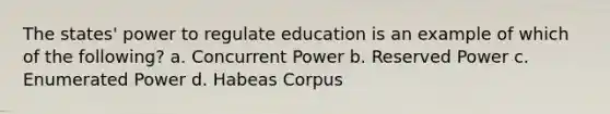 The states' power to regulate education is an example of which of the following? a. Concurrent Power b. Reserved Power c. Enumerated Power d. Habeas Corpus