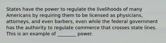 States have the power to regulate the livelihoods of many Americans by requiring them to be licensed as physicians, attorneys, and even barbers, even while the federal government has the authority to regulate commerce that crosses state lines. This is an example of ________ power.