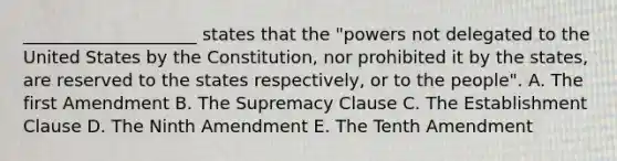 ____________________ states that the "powers not delegated to the United States by the Constitution, nor prohibited it by the states, are reserved to the states respectively, or to the people". A. The first Amendment B. The Supremacy Clause C. The Establishment Clause D. The Ninth Amendment E. The Tenth Amendment