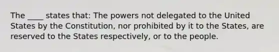 The ____ states that: The powers not delegated to the United States by the Constitution, nor prohibited by it to the States, are reserved to the States respectively, or to the people.