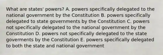 What are states' powers? A. powers specifically delegated to the national government by the Constitution B. powers specifically delegated to state governments by the Constitution C. powers not specifically delegated to the national government by the Constitution D. powers not specifically delegated to the state goverments by the Constitution E. powers specifically delegated to both the state and national government