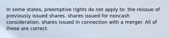 In some states, preemptive rights do not apply to: the reissue of previously issued shares. shares issued for noncash consideration. shares issued in connection with a merger. All of these are correct.