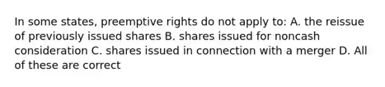 In some states, preemptive rights do not apply to: A. the reissue of previously issued shares B. shares issued for noncash consideration C. shares issued in connection with a merger D. All of these are correct