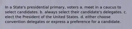 In a State's presidential primary, voters a. meet in a caucus to select candidates. b. always select their candidate's delegates. c. elect the President of the United States. d. either choose convention delegates or express a preference for a candidate.