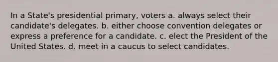 In a State's presidential primary, voters a. always select their candidate's delegates. b. either choose convention delegates or express a preference for a candidate. c. elect the President of the United States. d. meet in a caucus to select candidates.