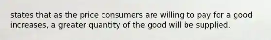 states that as the price consumers are willing to pay for a good increases, a greater quantity of the good will be supplied.