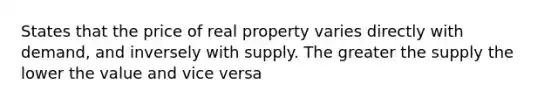 States that the price of real property varies directly with demand, and inversely with supply. The greater the supply the lower the value and vice versa