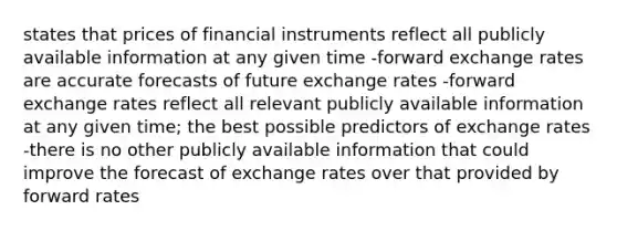 states that prices of financial instruments reflect all publicly available information at any given time -forward exchange rates are accurate forecasts of future exchange rates -forward exchange rates reflect all relevant publicly available information at any given time; the best possible predictors of exchange rates -there is no other publicly available information that could improve the forecast of exchange rates over that provided by forward rates