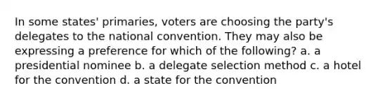 In some states' primaries, voters are choosing the party's delegates to the national convention. They may also be expressing a preference for which of the following? a. a presidential nominee b. a delegate selection method c. a hotel for the convention d. a state for the convention