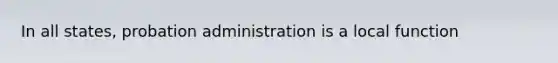 In all states, probation administration is a local function