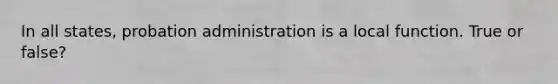 In all states, probation administration is a local function. True or false?