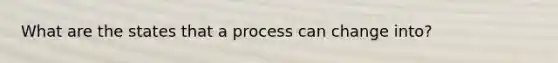 What are the states that a process can change into?