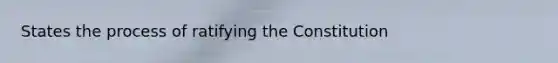 States the process of ratifying the Constitution