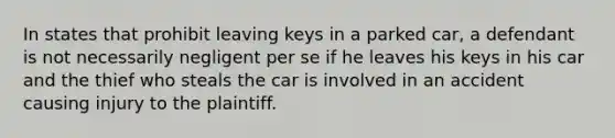 In states that prohibit leaving keys in a parked car, a defendant is not necessarily negligent per se if he leaves his keys in his car and the thief who steals the car is involved in an accident causing injury to the plaintiff.