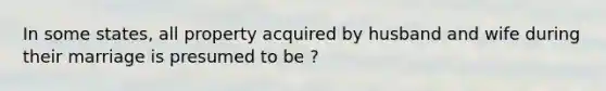 In some states, all property acquired by husband and wife during their marriage is presumed to be ?