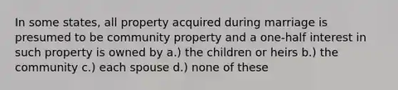 In some states, all property acquired during marriage is presumed to be community property and a one-half interest in such property is owned by a.) the children or heirs b.) the community c.) each spouse d.) none of these