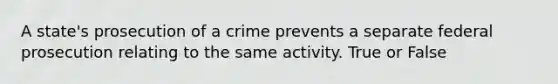 A state's prosecution of a crime prevents a separate federal prosecution relating to the same activity. True or False